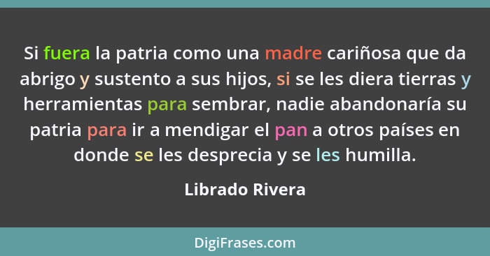 Si fuera la patria como una madre cariñosa que da abrigo y sustento a sus hijos, si se les diera tierras y herramientas para sembrar,... - Librado Rivera