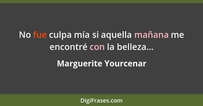 No fue culpa mía si aquella mañana me encontré con la belleza...... - Marguerite Yourcenar