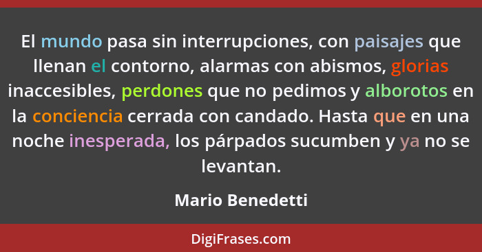 El mundo pasa sin interrupciones, con paisajes que llenan el contorno, alarmas con abismos, glorias inaccesibles, perdones que no pe... - Mario Benedetti