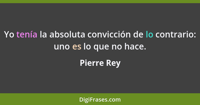 Yo tenía la absoluta convicción de lo contrario: uno es lo que no hace.... - Pierre Rey