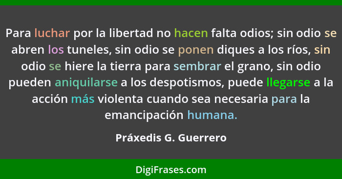 Para luchar por la libertad no hacen falta odios; sin odio se abren los tuneles, sin odio se ponen diques a los ríos, sin odio... - Práxedis G. Guerrero