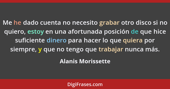 Me he dado cuenta no necesito grabar otro disco si no quiero, estoy en una afortunada posición de que hice suficiente dinero para... - Alanis Morissette