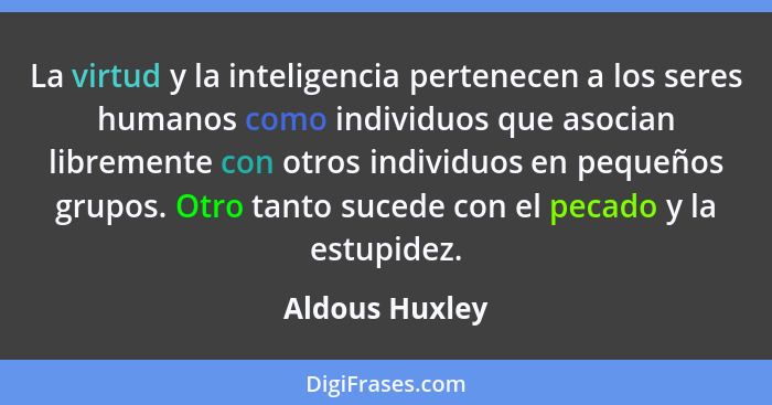 La virtud y la inteligencia pertenecen a los seres humanos como individuos que asocian libremente con otros individuos en pequeños gru... - Aldous Huxley