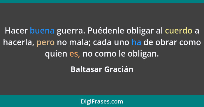 Hacer buena guerra. Puédenle obligar al cuerdo a hacerla, pero no mala; cada uno ha de obrar como quien es, no como le obligan.... - Baltasar Gracián