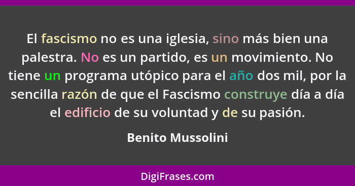 El fascismo no es una iglesia, sino más bien una palestra. No es un partido, es un movimiento. No tiene un programa utópico para el... - Benito Mussolini