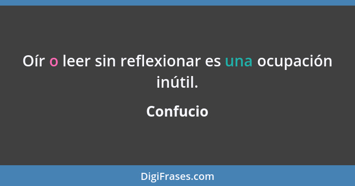 Oír o leer sin reflexionar es una ocupación inútil.... - Confucio