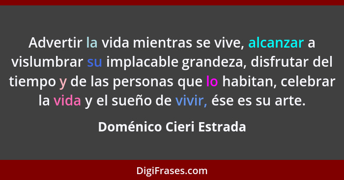 Advertir la vida mientras se vive, alcanzar a vislumbrar su implacable grandeza, disfrutar del tiempo y de las personas que l... - Doménico Cieri Estrada