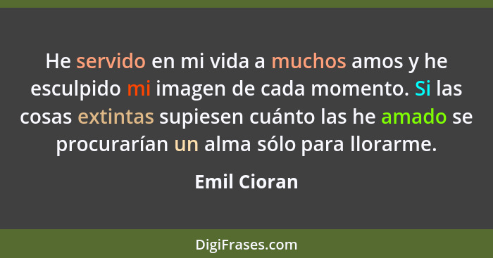 He servido en mi vida a muchos amos y he esculpido mi imagen de cada momento. Si las cosas extintas supiesen cuánto las he amado se proc... - Emil Cioran