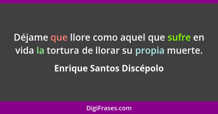 Déjame que llore como aquel que sufre en vida la tortura de llorar su propia muerte.... - Enrique Santos Discépolo