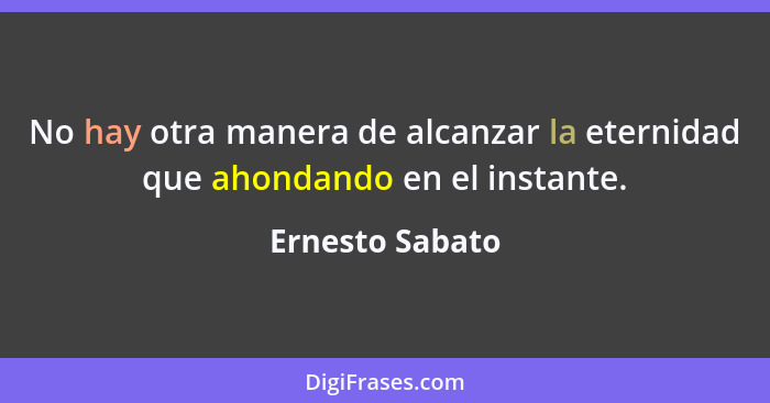 No hay otra manera de alcanzar la eternidad que ahondando en el instante.... - Ernesto Sabato