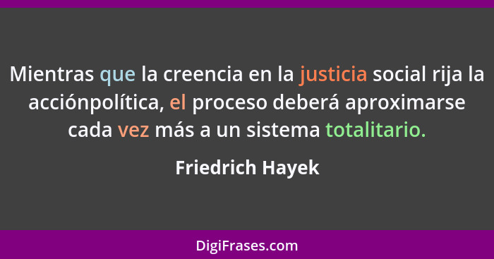 Mientras que la creencia en la justicia social rija la acciónpolítica, el proceso deberá aproximarse cada vez más a un sistema total... - Friedrich Hayek