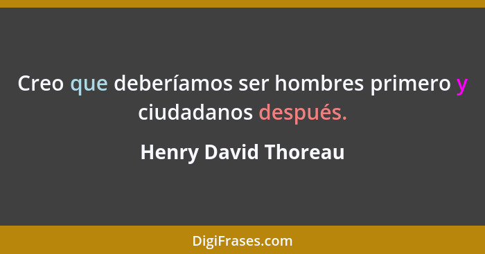 Creo que deberíamos ser hombres primero y ciudadanos después.... - Henry David Thoreau