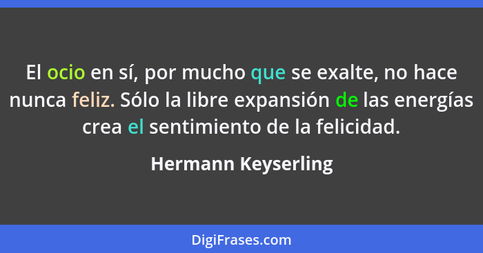 El ocio en sí, por mucho que se exalte, no hace nunca feliz. Sólo la libre expansión de las energías crea el sentimiento de la fe... - Hermann Keyserling