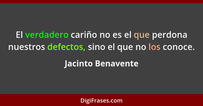 El verdadero cariño no es el que perdona nuestros defectos, sino el que no los conoce.... - Jacinto Benavente