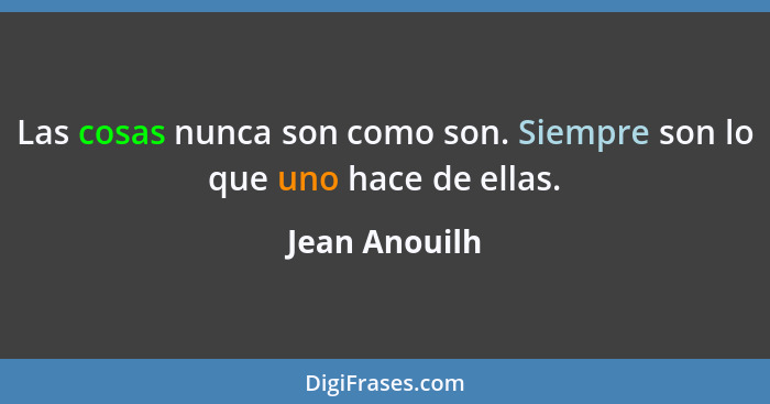 Las cosas nunca son como son. Siempre son lo que uno hace de ellas.... - Jean Anouilh