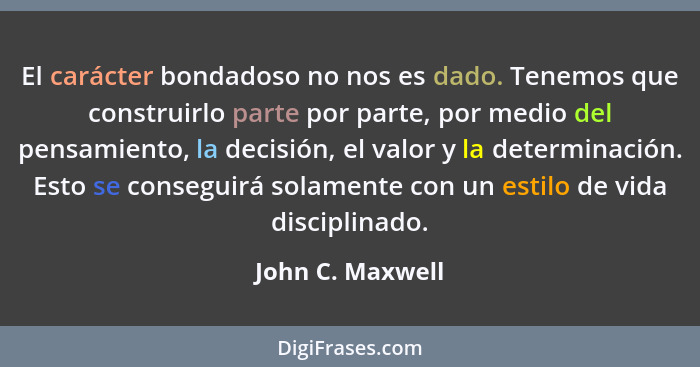 El carácter bondadoso no nos es dado. Tenemos que construirlo parte por parte, por medio del pensamiento, la decisión, el valor y la... - John C. Maxwell