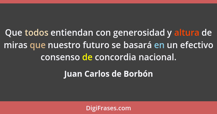 Que todos entiendan con generosidad y altura de miras que nuestro futuro se basará en un efectivo consenso de concordia nacion... - Juan Carlos de Borbón