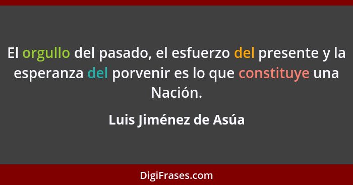 El orgullo del pasado, el esfuerzo del presente y la esperanza del porvenir es lo que constituye una Nación.... - Luis Jiménez de Asúa