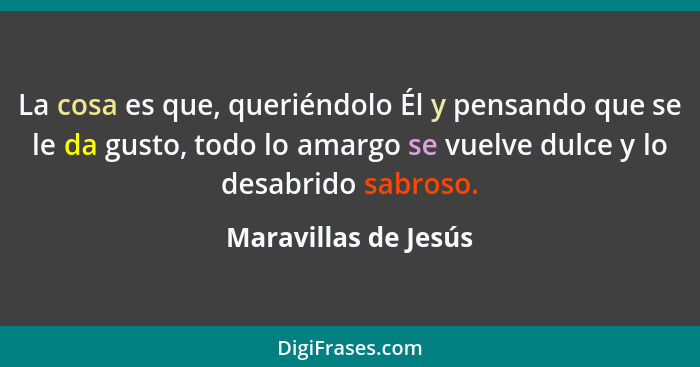 La cosa es que, queriéndolo Él y pensando que se le da gusto, todo lo amargo se vuelve dulce y lo desabrido sabroso.... - Maravillas de Jesús