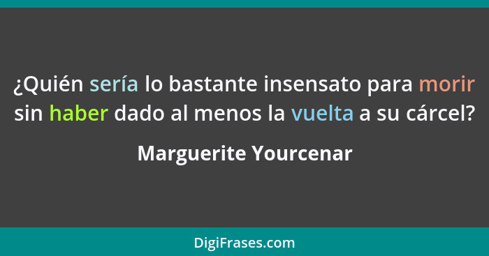 ¿Quién sería lo bastante insensato para morir sin haber dado al menos la vuelta a su cárcel?... - Marguerite Yourcenar