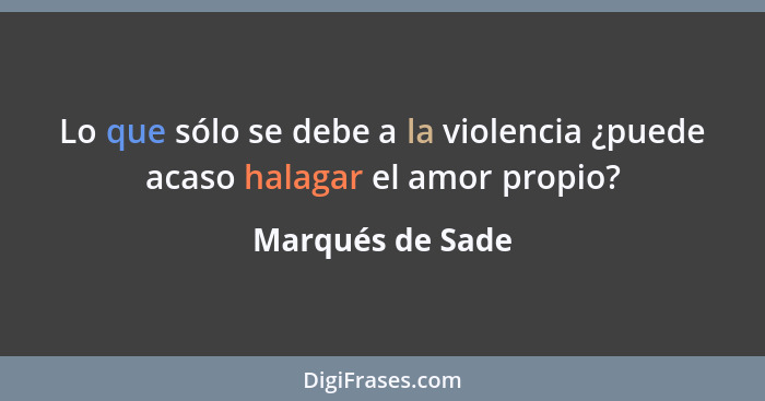 Lo que sólo se debe a la violencia ¿puede acaso halagar el amor propio?... - Marqués de Sade