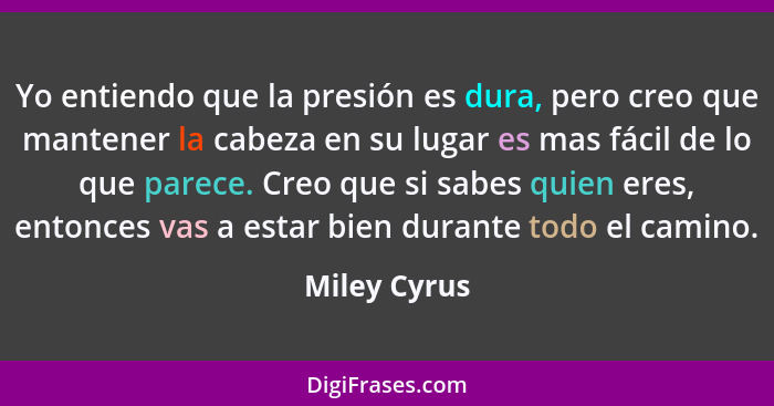 Yo entiendo que la presión es dura, pero creo que mantener la cabeza en su lugar es mas fácil de lo que parece. Creo que si sabes quien... - Miley Cyrus