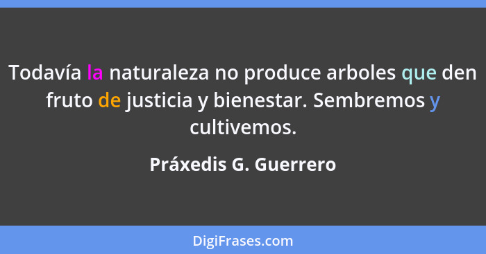 Todavía la naturaleza no produce arboles que den fruto de justicia y bienestar. Sembremos y cultivemos.... - Práxedis G. Guerrero