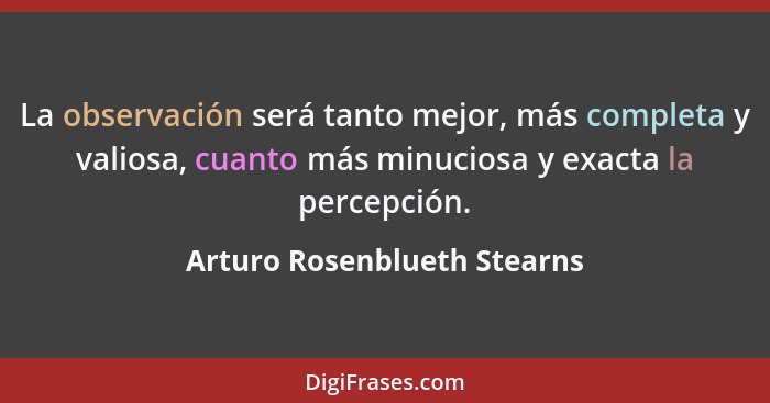 La observación será tanto mejor, más completa y valiosa, cuanto más minuciosa y exacta la percepción.... - Arturo Rosenblueth Stearns