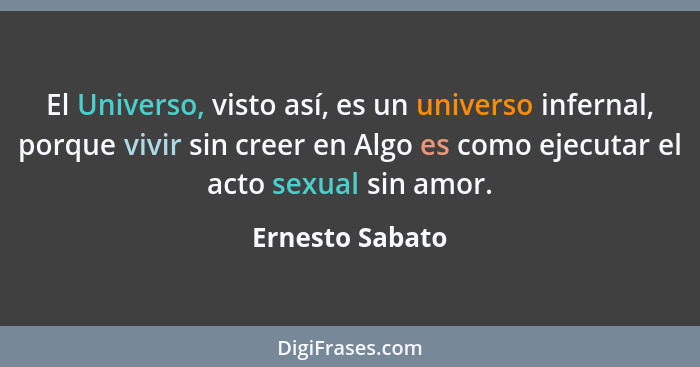 El Universo, visto así, es un universo infernal, porque vivir sin creer en Algo es como ejecutar el acto sexual sin amor.... - Ernesto Sabato