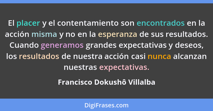 El placer y el contentamiento son encontrados en la acción misma y no en la esperanza de sus resultados. Cuando generamos... - Francisco Dokushô Villalba