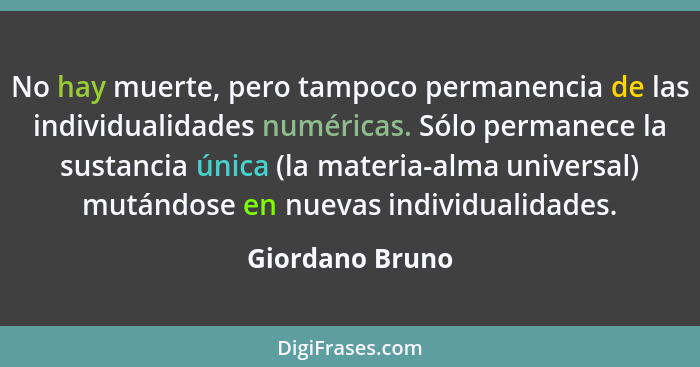 No hay muerte, pero tampoco permanencia de las individualidades numéricas. Sólo permanece la sustancia única (la materia-alma univers... - Giordano Bruno