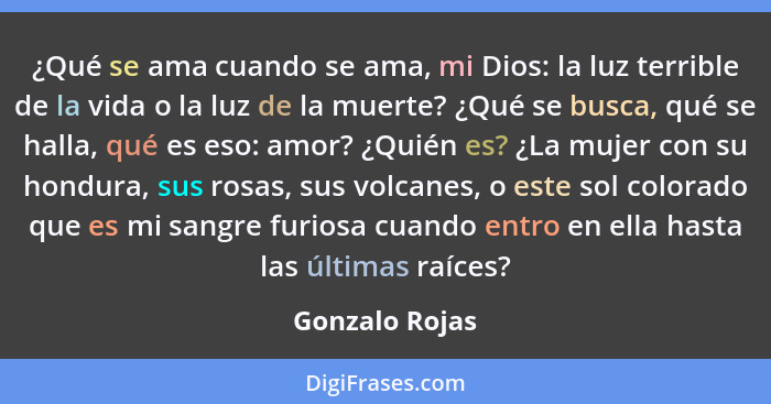 ¿Qué se ama cuando se ama, mi Dios: la luz terrible de la vida o la luz de la muerte? ¿Qué se busca, qué se halla, qué es eso: amor? ¿... - Gonzalo Rojas