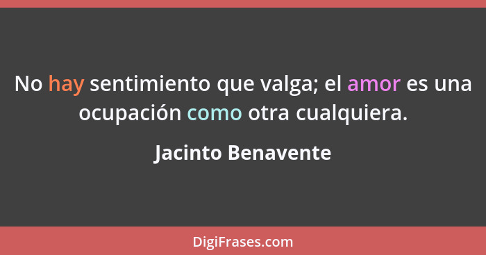 No hay sentimiento que valga; el amor es una ocupación como otra cualquiera.... - Jacinto Benavente