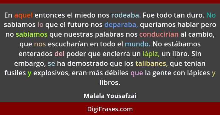 En aquel entonces el miedo nos rodeaba. Fue todo tan duro. No sabíamos lo que el futuro nos deparaba, queríamos hablar pero no sabí... - Malala Yousafzai