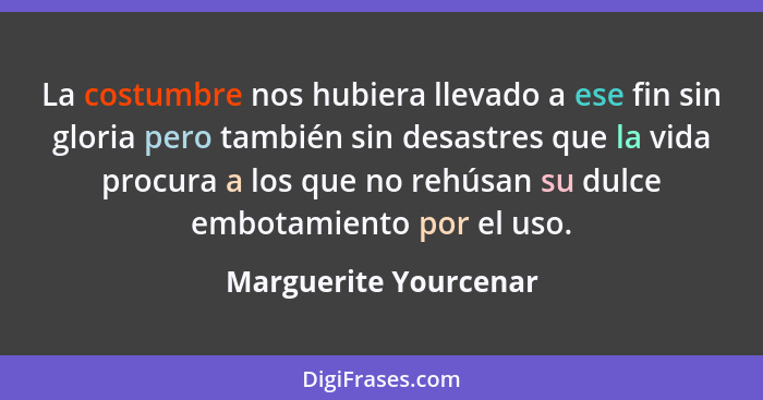 La costumbre nos hubiera llevado a ese fin sin gloria pero también sin desastres que la vida procura a los que no rehúsan su du... - Marguerite Yourcenar