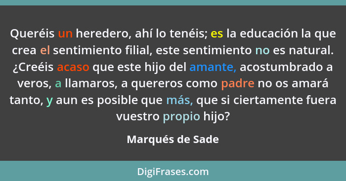 Queréis un heredero, ahí lo tenéis; es la educación la que crea el sentimiento filial, este sentimiento no es natural. ¿Creéis acaso... - Marqués de Sade