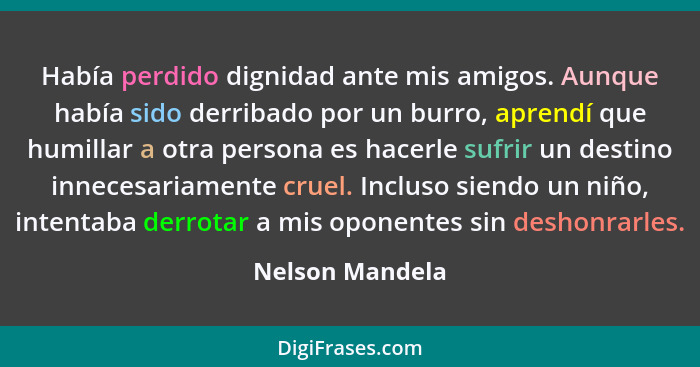 Había perdido dignidad ante mis amigos. Aunque había sido derribado por un burro, aprendí que humillar a otra persona es hacerle sufr... - Nelson Mandela