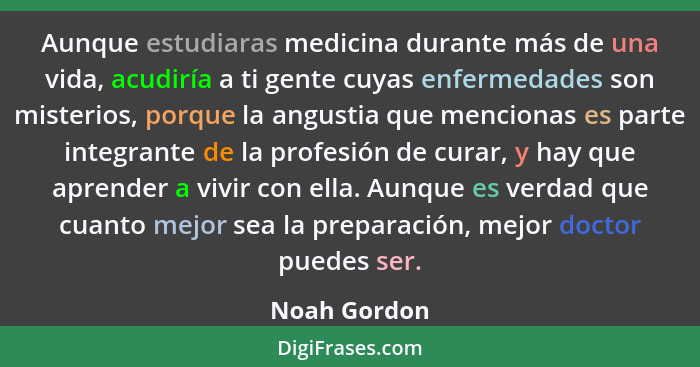 Aunque estudiaras medicina durante más de una vida, acudiría a ti gente cuyas enfermedades son misterios, porque la angustia que mencion... - Noah Gordon