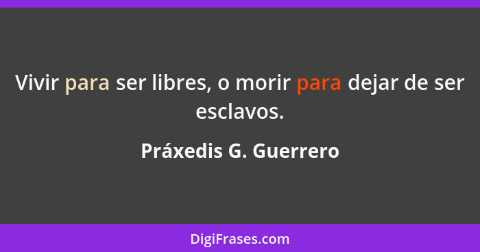 Vivir para ser libres, o morir para dejar de ser esclavos.... - Práxedis G. Guerrero