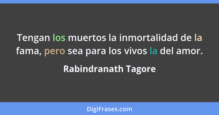 Tengan los muertos la inmortalidad de la fama, pero sea para los vivos la del amor.... - Rabindranath Tagore
