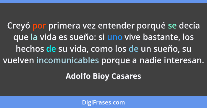 Creyó por primera vez entender porqué se decía que la vida es sueño: si uno vive bastante, los hechos de su vida, como los de un... - Adolfo Bioy Casares