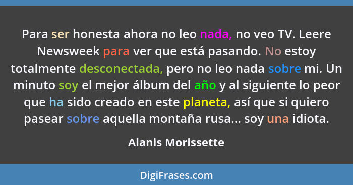 Para ser honesta ahora no leo nada, no veo TV. Leere Newsweek para ver que está pasando. No estoy totalmente desconectada, pero no... - Alanis Morissette