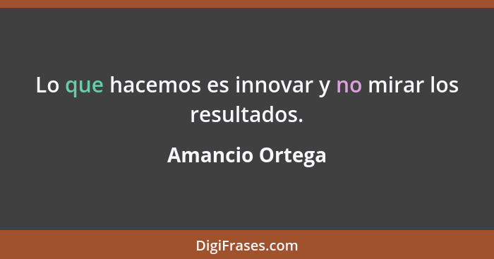 Lo que hacemos es innovar y no mirar los resultados.... - Amancio Ortega