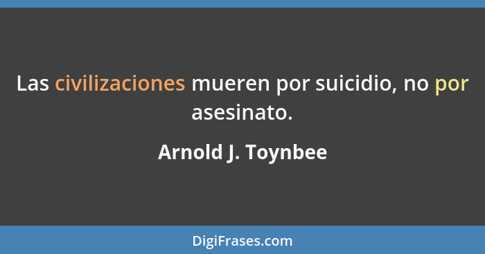 Las civilizaciones mueren por suicidio, no por asesinato.... - Arnold J. Toynbee