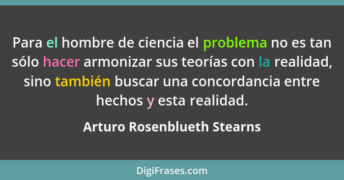 Para el hombre de ciencia el problema no es tan sólo hacer armonizar sus teorías con la realidad, sino también buscar una... - Arturo Rosenblueth Stearns