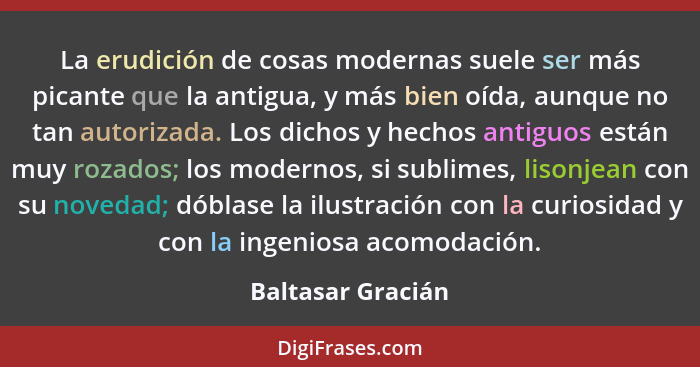 La erudición de cosas modernas suele ser más picante que la antigua, y más bien oída, aunque no tan autorizada. Los dichos y hechos... - Baltasar Gracián