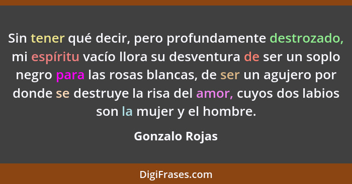 Sin tener qué decir, pero profundamente destrozado, mi espíritu vacío llora su desventura de ser un soplo negro para las rosas blancas... - Gonzalo Rojas