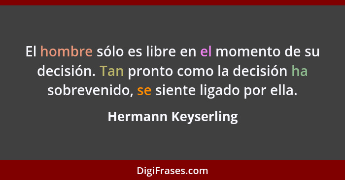 El hombre sólo es libre en el momento de su decisión. Tan pronto como la decisión ha sobrevenido, se siente ligado por ella.... - Hermann Keyserling