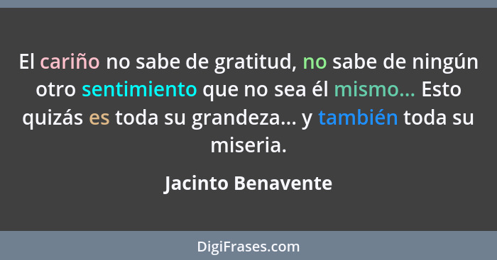 El cariño no sabe de gratitud, no sabe de ningún otro sentimiento que no sea él mismo... Esto quizás es toda su grandeza... y tamb... - Jacinto Benavente