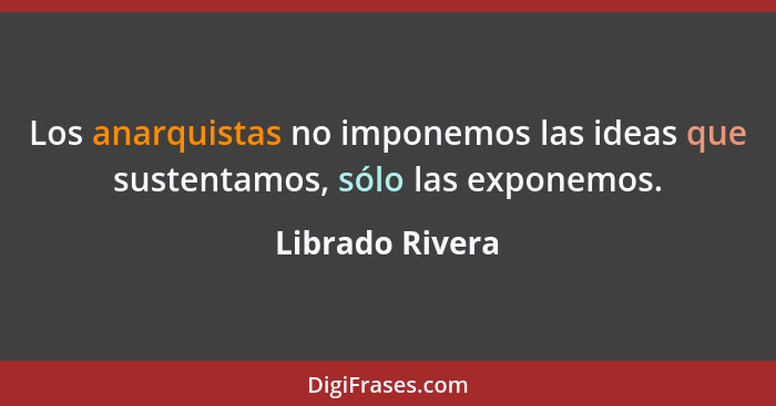 Los anarquistas no imponemos las ideas que sustentamos, sólo las exponemos.... - Librado Rivera